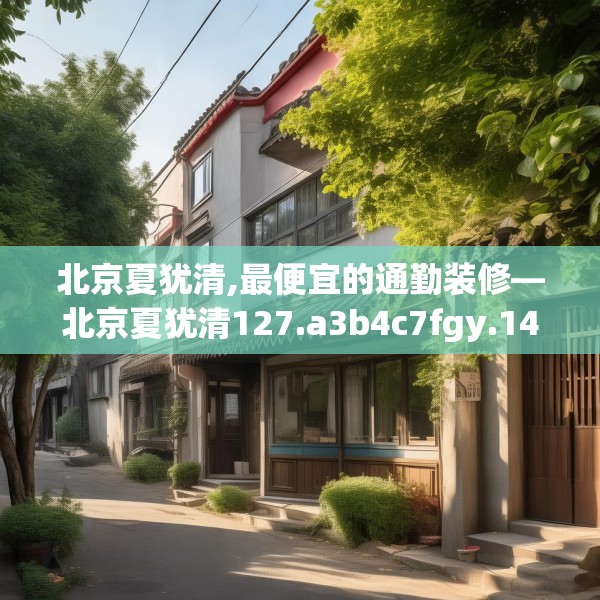 北京夏犹清,最便宜的通勤装修—北京夏犹清127.a3b4c7fgy.14jhhj