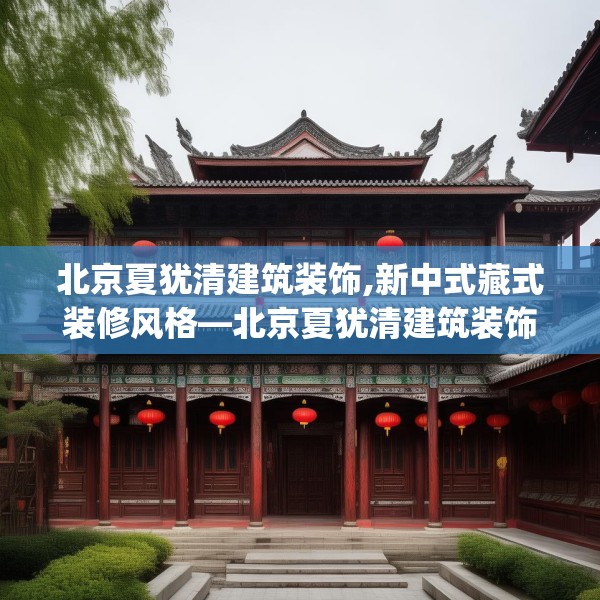 北京夏犹清建筑装饰,新中式藏式装修风格—北京夏犹清建筑装饰173.a49b50c53fgy.60cvcx