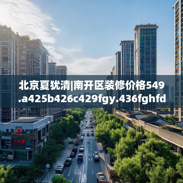 北京夏犹清|南开区装修价格549.a425b426c429fgy.436fghfd