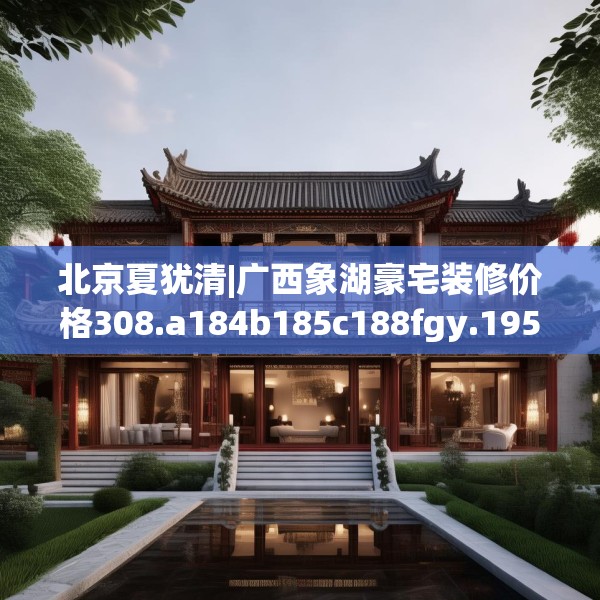 北京夏犹清|广西象湖豪宅装修价格308.a184b185c188fgy.19576674