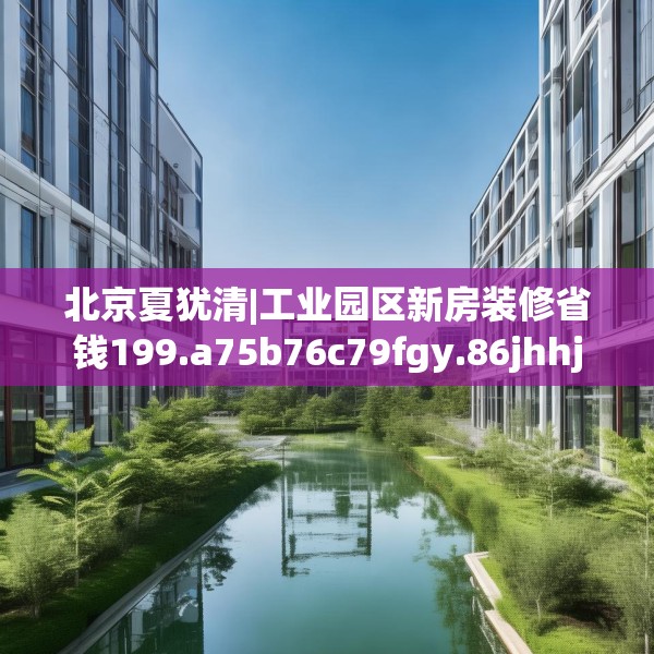 北京夏犹清|工业园区新房装修省钱199.a75b76c79fgy.86jhhj