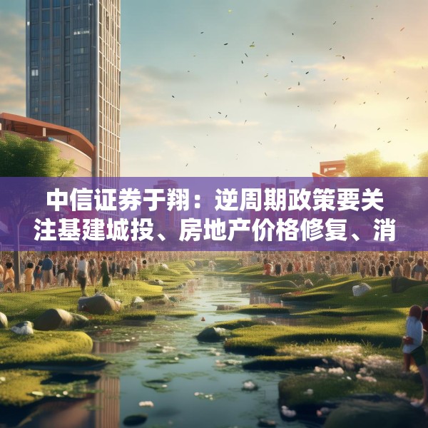 中信证券于翔：逆周期政策要关注基建城投、房地产价格修复、消费逐渐恢复三点