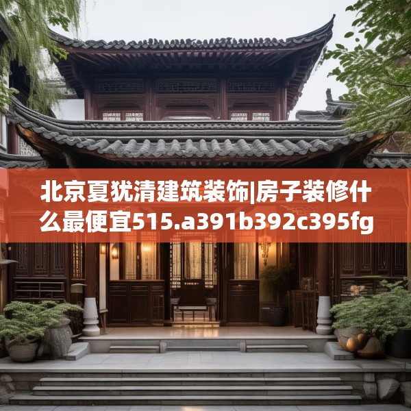 北京夏犹清建筑装饰|房子装修什么最便宜515.a391b392c395fgy.402cvcx