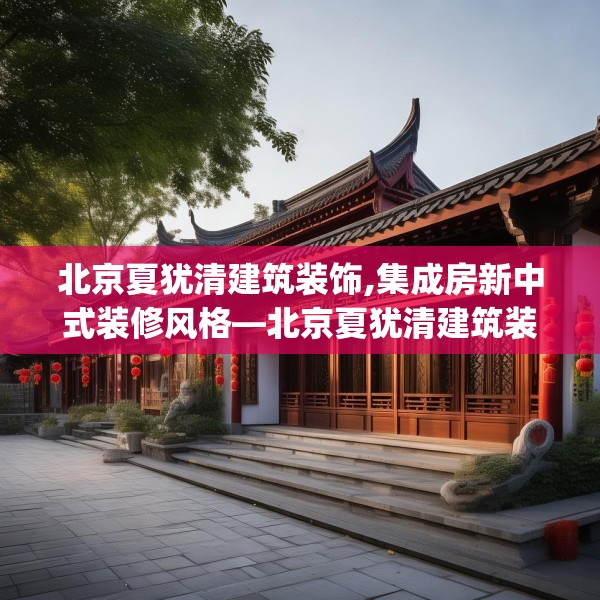 北京夏犹清建筑装饰,集成房新中式装修风格—北京夏犹清建筑装饰579.a455b456c459fgy.466uyk