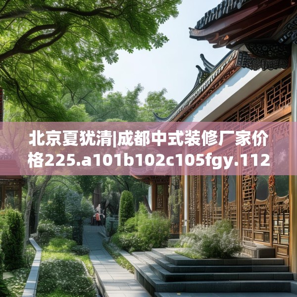 北京夏犹清|成都中式装修厂家价格225.a101b102c105fgy.112fghfd