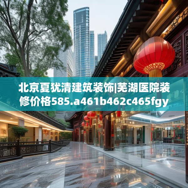 北京夏犹清建筑装饰|芜湖医院装修价格585.a461b462c465fgy.472fghfd