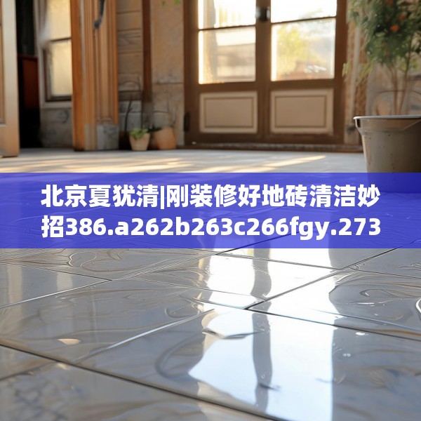 北京夏犹清|刚装修好地砖清洁妙招386.a262b263c266fgy.273wew