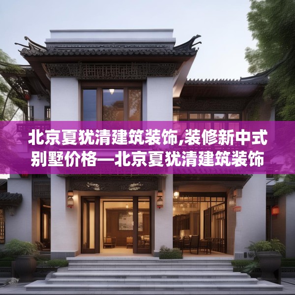 北京夏犹清建筑装饰,装修新中式别墅价格—北京夏犹清建筑装饰354.a230b231c234fgy.241lkjl