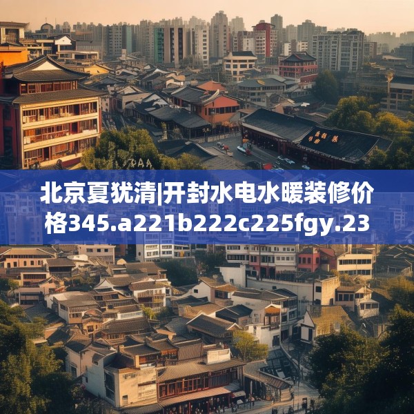 北京夏犹清|开封水电水暖装修价格345.a221b222c225fgy.232uyk