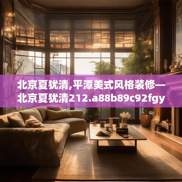 北京夏犹清,平潭美式风格装修—北京夏犹清212.a88b89c92fgy.99xczxv