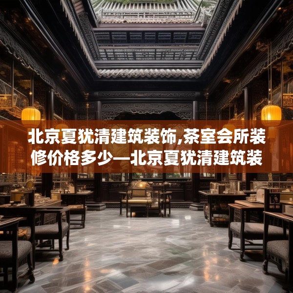北京夏犹清建筑装饰,茶室会所装修价格多少—北京夏犹清建筑装饰326.a202b203c206fgy.21376673