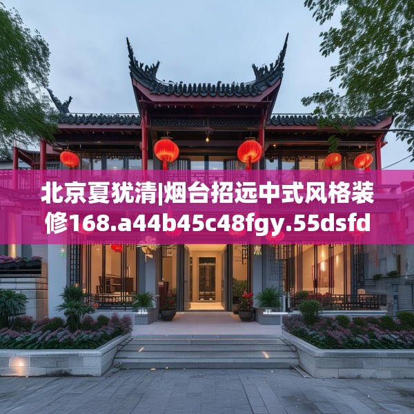 北京夏犹清|烟台招远中式风格装修168.a44b45c48fgy.55dsfds