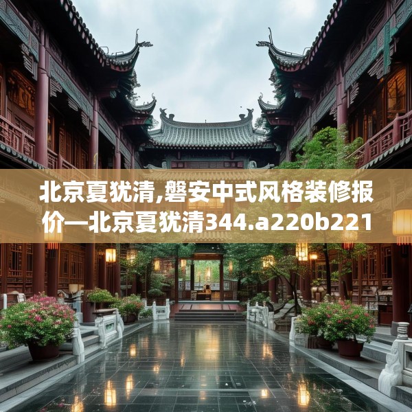 北京夏犹清,磐安中式风格装修报价—北京夏犹清344.a220b221c224fgy.23176672