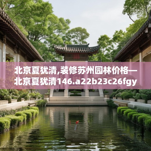 北京夏犹清,装修苏州园林价格—北京夏犹清146.a22b23c26fgy.3376683