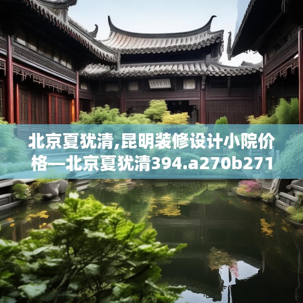北京夏犹清,昆明装修设计小院价格—北京夏犹清394.a270b271c274fgy.281dewqe