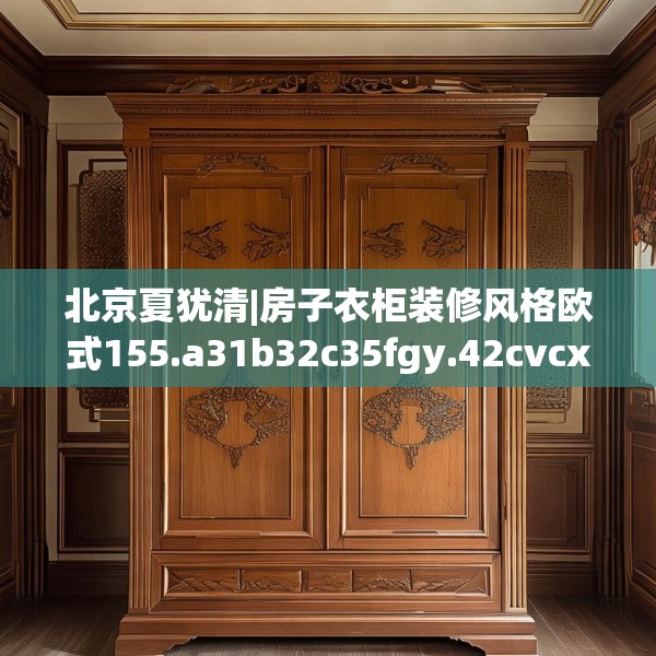 北京夏犹清|房子衣柜装修风格欧式155.a31b32c35fgy.42cvcx