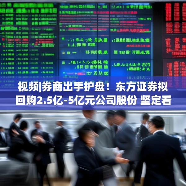 视频|券商出手护盘！东方证券拟回购2.5亿-5亿元公司股份 坚定看好中国资本市场发展前景