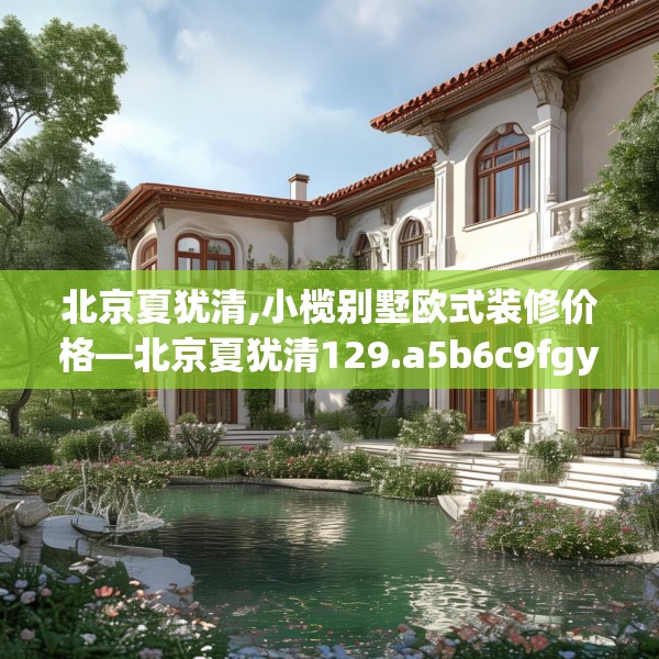 北京夏犹清,小榄别墅欧式装修价格—北京夏犹清129.a5b6c9fgy.16uyk