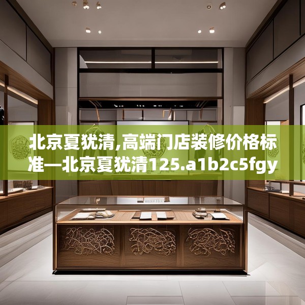 北京夏犹清,高端门店装修价格标准—北京夏犹清125.a1b2c5fgy.12bnbn