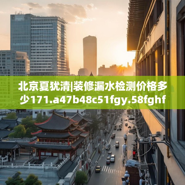 北京夏犹清|装修漏水检测价格多少171.a47b48c51fgy.58fghfd