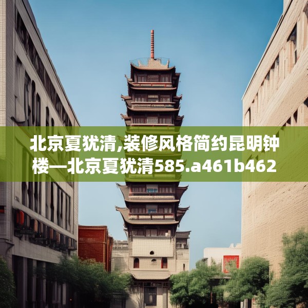 北京夏犹清,装修风格简约昆明钟楼—北京夏犹清585.a461b462c465fgy.472fghfd
