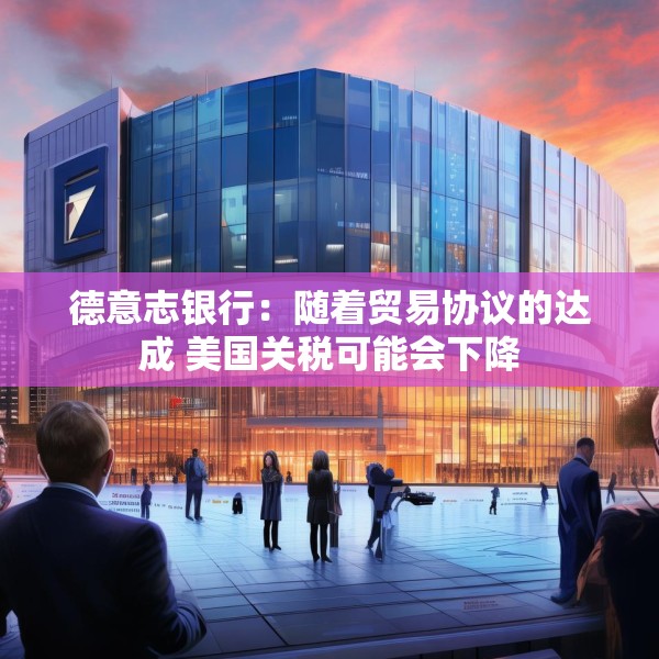 德意志银行：随着贸易协议的达成 美国关税可能会下降