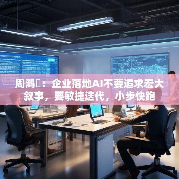 周鸿祎：企业落地AI不要追求宏大叙事，要敏捷迭代，小步快跑