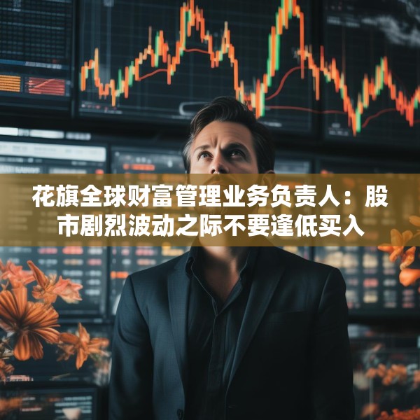 花旗全球财富管理业务负责人：股市剧烈波动之际不要逢低买入