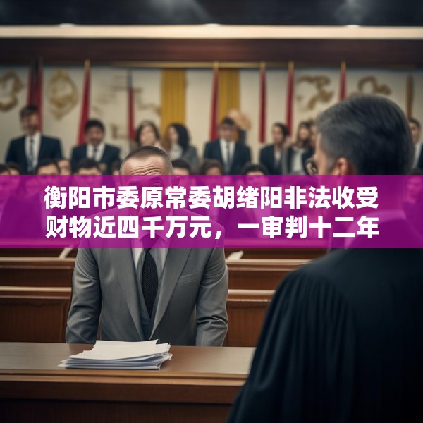 衡阳市委原常委胡绪阳非法收受财物近四千万元，一审判十二年六个月