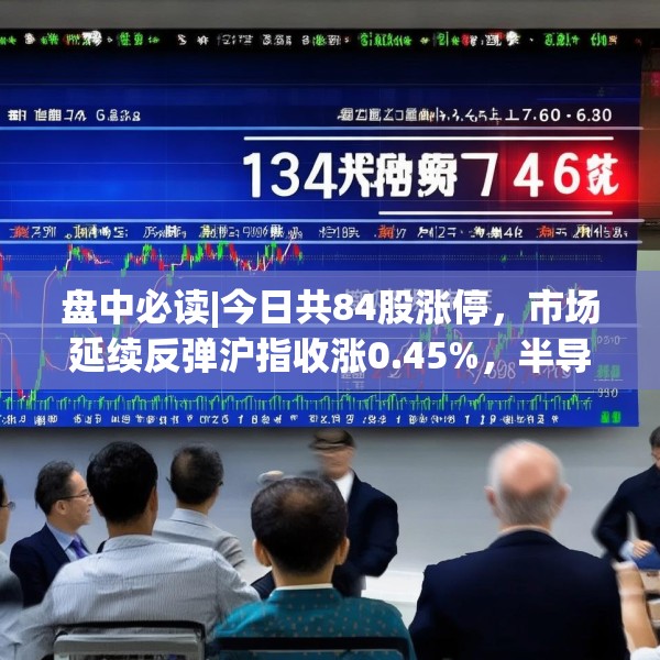 盘中必读|今日共84股涨停，市场延续反弹沪指收涨0.45%，半导体板块掀涨停潮