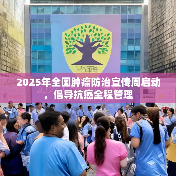 2025年全国肿瘤防治宣传周启动，倡导抗癌全程管理