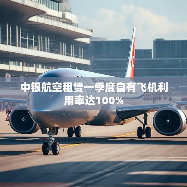 中银航空租赁一季度自有飞机利用率达100%