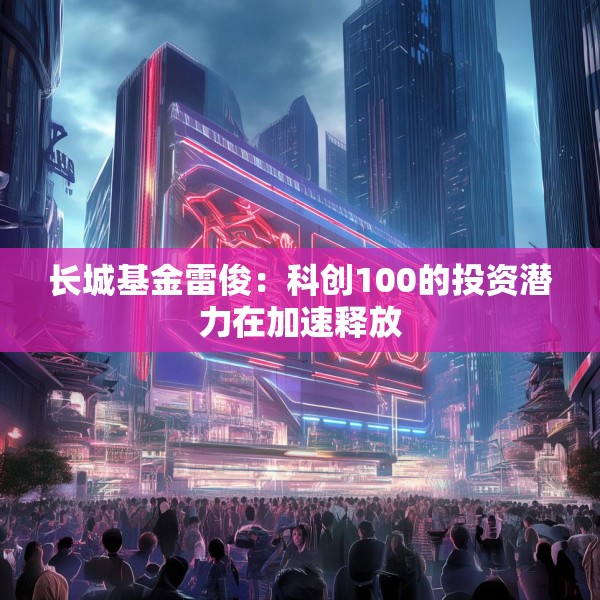 长城基金雷俊：科创100的投资潜力在加速释放