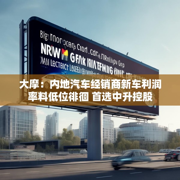 大摩：内地汽车经销商新车利润率料低位徘徊 首选中升控股