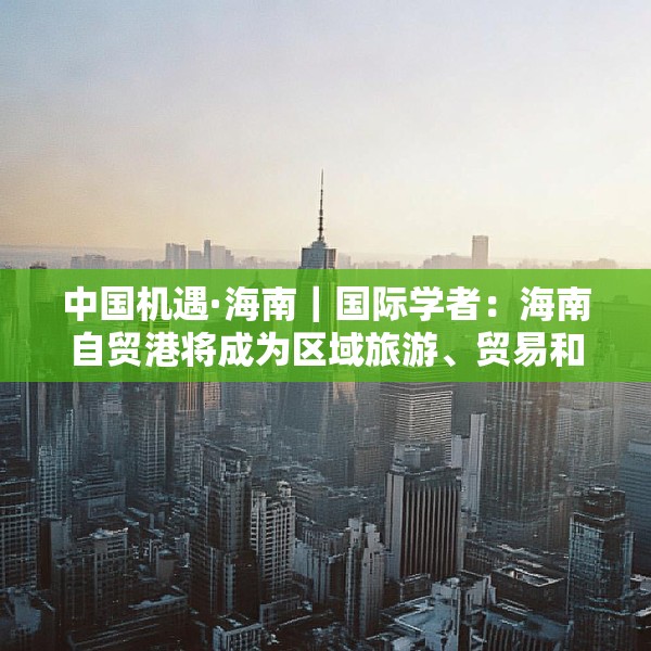中国机遇·海南｜国际学者：海南自贸港将成为区域旅游、贸易和金融枢纽