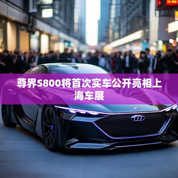 尊界S800将首次实车公开亮相上海车展