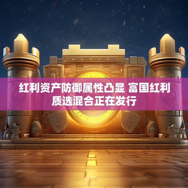 红利资产防御属性凸显 富国红利质选混合正在发行