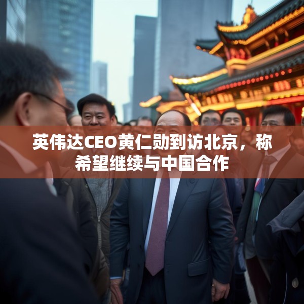英伟达CEO黄仁勋到访北京，称希望继续与中国合作