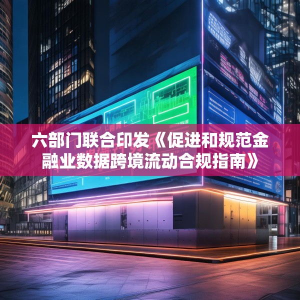 六部门联合印发《促进和规范金融业数据跨境流动合规指南》