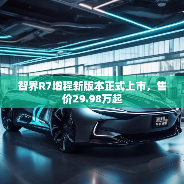 智界R7增程新版本正式上市，售价29.98万起