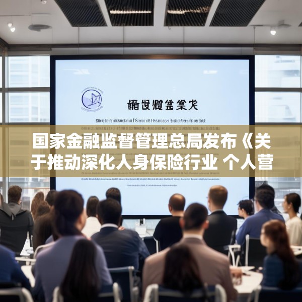 国家金融监督管理总局发布《关于推动深化人身保险行业 个人营销体制改革的通知》