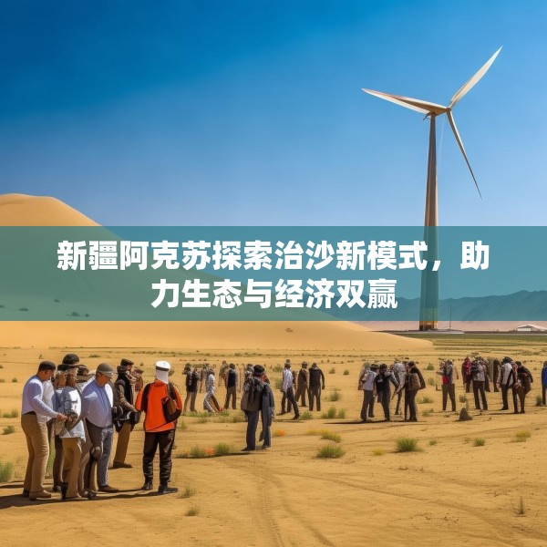 新疆阿克苏探索治沙新模式，助力生态与经济双赢