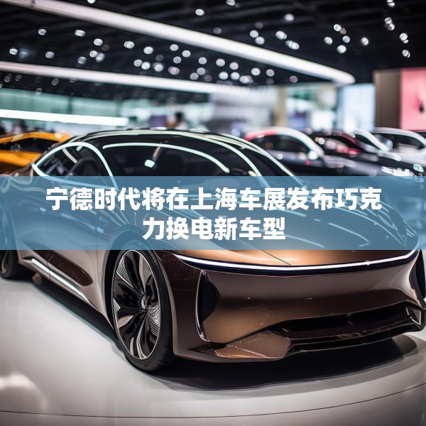 宁德时代将在上海车展发布巧克力换电新车型