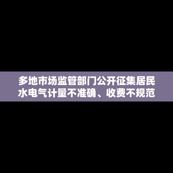多地市场监管部门公开征集居民水电气计量不准确、收费不规范问题线索