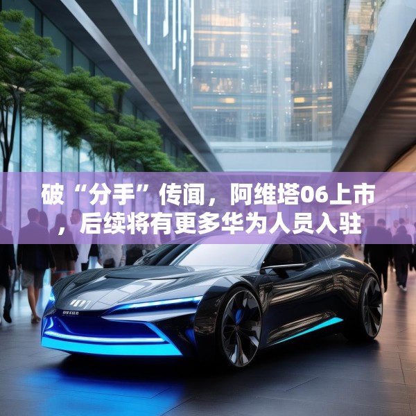 破“分手”传闻，阿维塔06上市，后续将有更多华为人员入驻