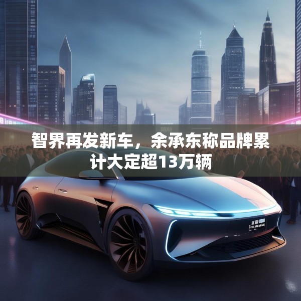 智界再发新车，余承东称品牌累计大定超13万辆