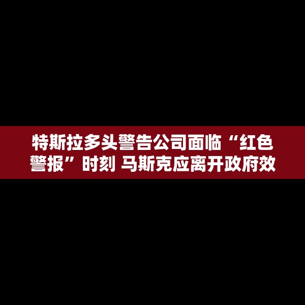 特斯拉多头警告公司面临“红色警报”时刻 马斯克应离开政府效率部