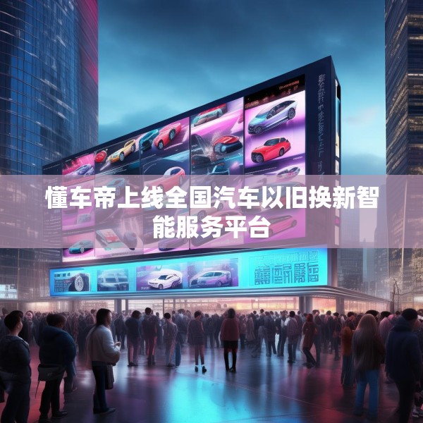 懂车帝上线全国汽车以旧换新智能服务平台