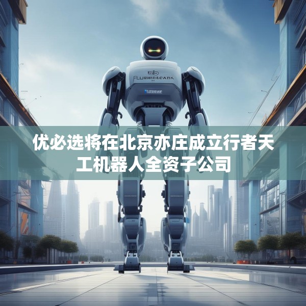 优必选将在北京亦庄成立行者天工机器人全资子公司