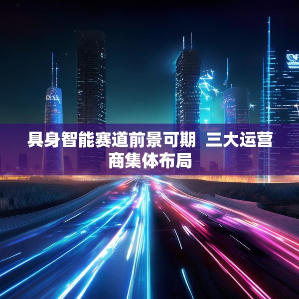 具身智能赛道前景可期  三大运营商集体布局